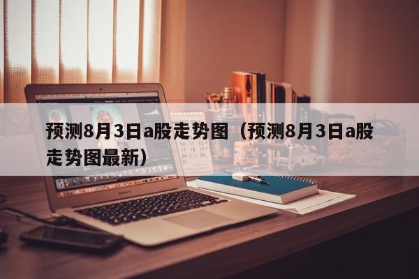 预测8月3日a股走势图（预测8月3日a股走势图最新）