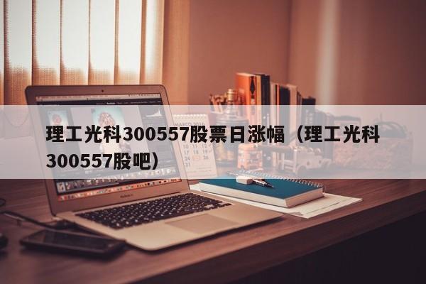 理工光科300557股票日涨幅（理工光科300557股吧）