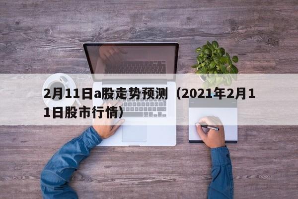 2月11日a股走势预测（2021年2月11日股市行情）