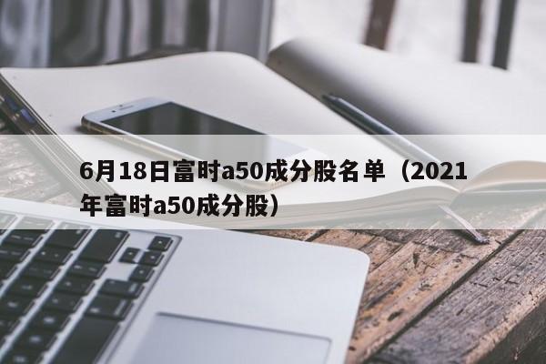 6月18日富时a50成分股名单（2021年富时a50成分股）