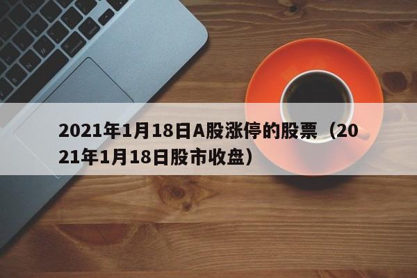 2021年1月18日A股涨停的股票（2021年1月18日股市收盘）