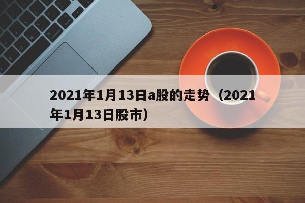 2021年1月13日a股的走势（2021年1月13日股市）