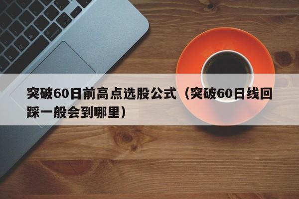 突破60日前高点选股公式（突破60日线回踩一般会到哪里）