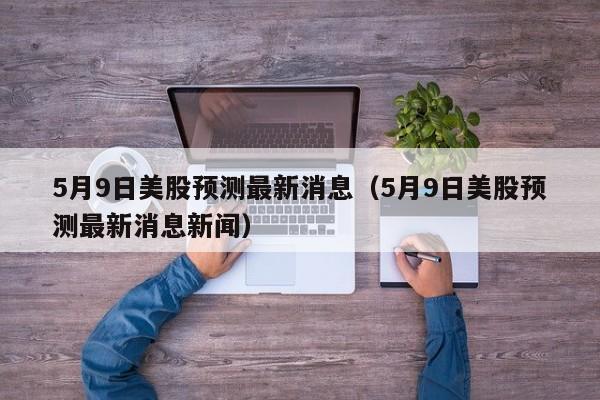 5月9日美股预测最新消息（5月9日美股预测最新消息新闻）