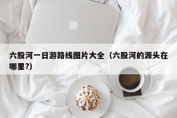 六股河一日游路线图片大全（六股河的源头在哪里?）