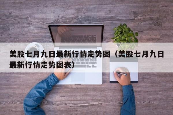 美股七月九日最新行情走势图（美股七月九日最新行情走势图表）