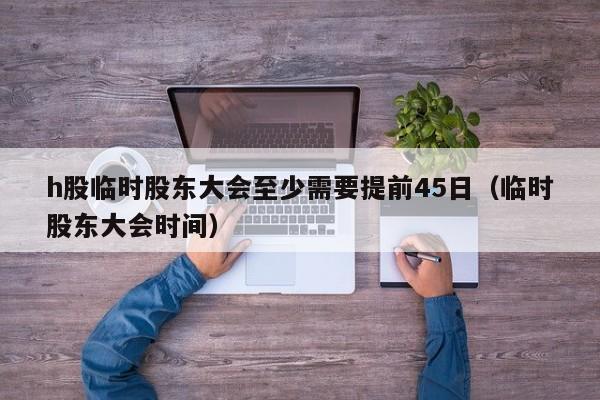 h股临时股东大会至少需要提前45日（临时股东大会时间）