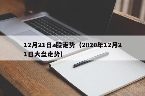 12月21日a股走势（2020年12月21日大盘走势）