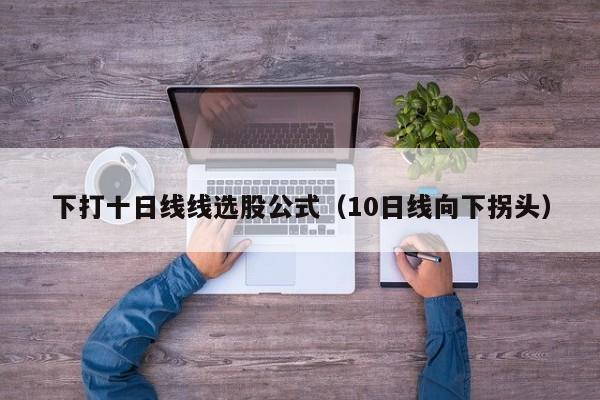 下打十日线线选股公式（10日线向下拐头）