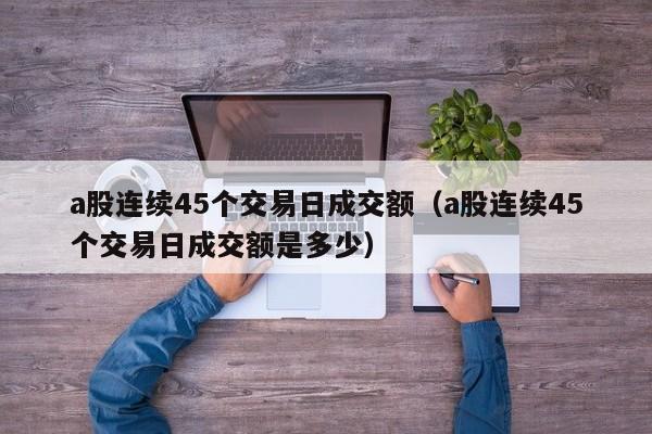 a股连续45个交易日成交额（a股连续45个交易日成交额是多少）
