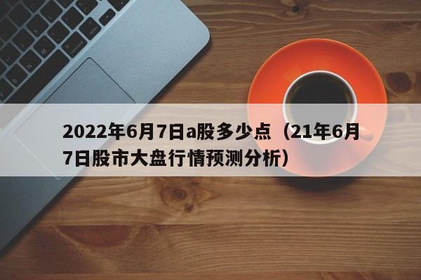 2022年6月7日a股多少点（21年6月7日股市大盘行情预测分析）