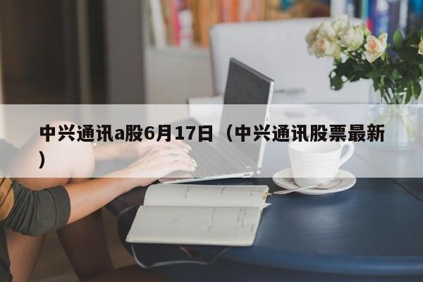 中兴通讯a股6月17日（中兴通讯股票最新）