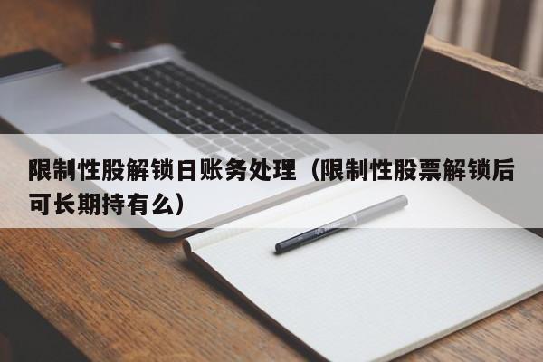 限制性股解锁日账务处理（限制性股票解锁后可长期持有么）