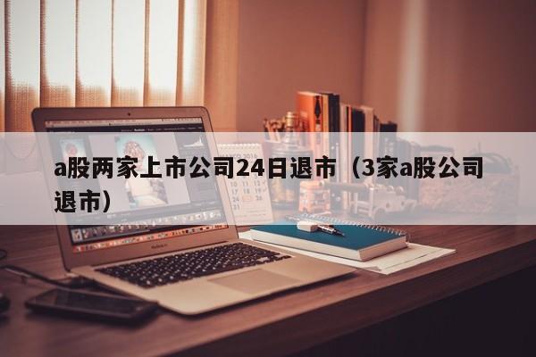 a股两家上市公司24日退市（3家a股公司退市）