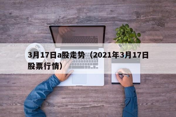 3月17日a股走势（2021年3月17日股票行情）