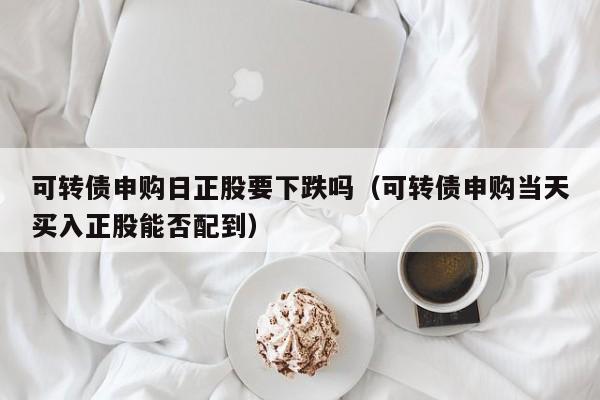 可转债申购日正股要下跌吗（可转债申购当天买入正股能否配到）