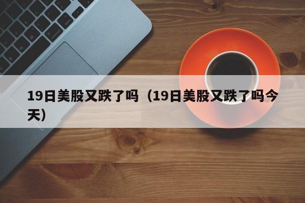19日美股又跌了吗（19日美股又跌了吗今天）