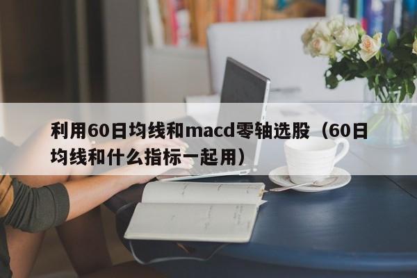 利用60日均线和macd零轴选股（60日均线和什么指标一起用）
