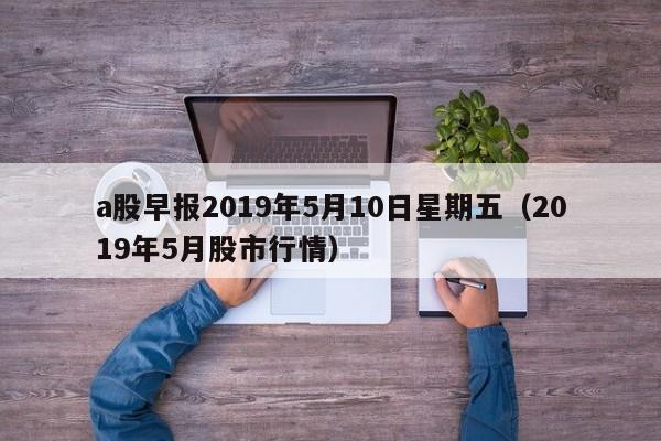 a股早报2019年5月10日星期五（2019年5月股市行情）