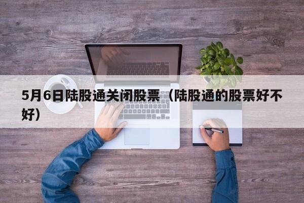5月6日陆股通关闭股票（陆股通的股票好不好）