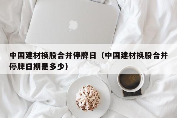 中国建材换股合并停牌日（中国建材换股合并停牌日期是多少）