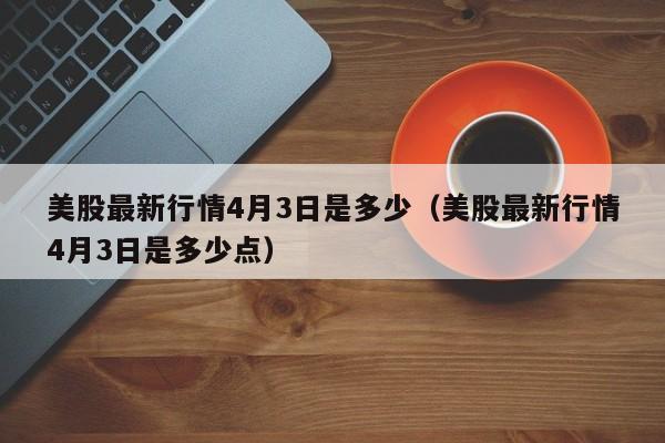 美股最新行情4月3日是多少（美股最新行情4月3日是多少点）