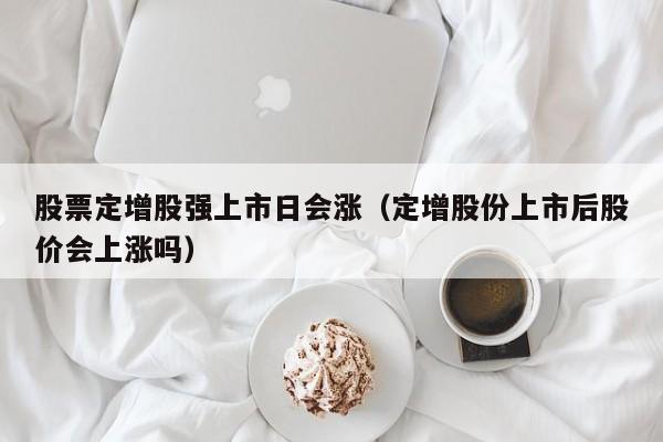 股票定增股强上市日会涨（定增股份上市后股价会上涨吗）
