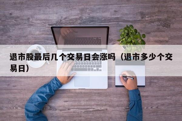 退市股最后几个交易日会涨吗（退市多少个交易日）