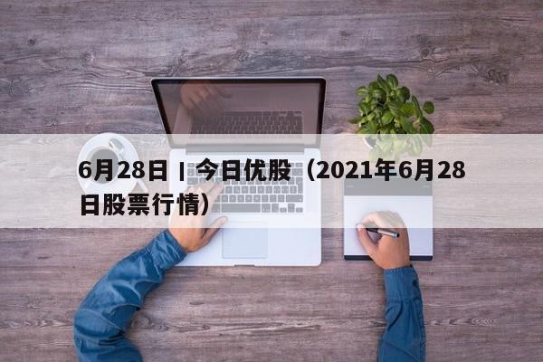 6月28日丨今日优股（2021年6月28日股票行情）