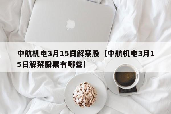 中航机电3月15日解禁股（中航机电3月15日解禁股票有哪些）