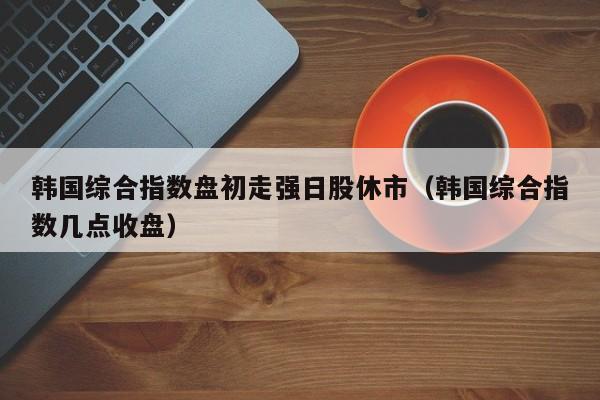 韩国综合指数盘初走强日股休市（韩国综合指数几点收盘）
