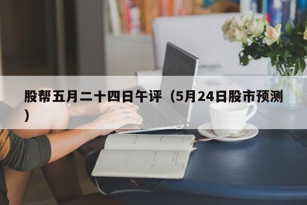 股帮五月二十四日午评（5月24日股市预测）