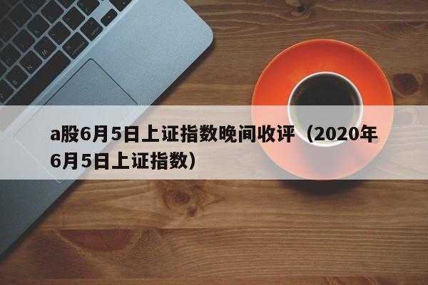 a股6月5日上证指数晚间收评（2020年6月5日上证指数）