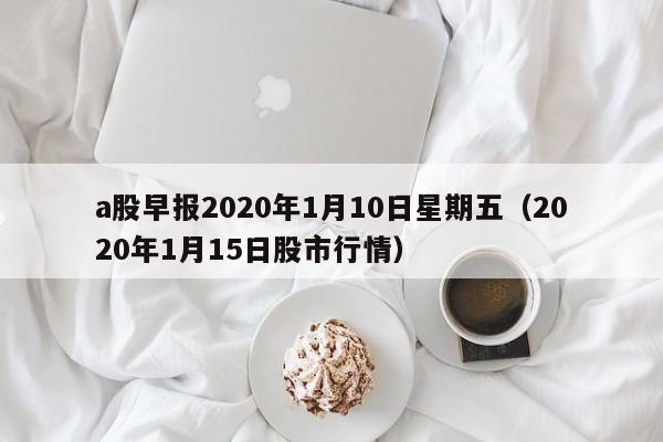 a股早报2020年1月10日星期五（2020年1月15日股市行情）