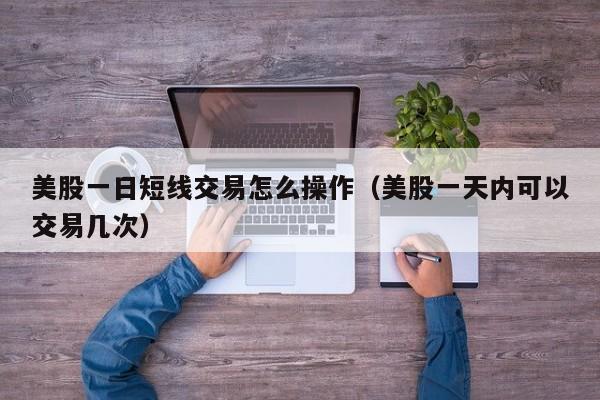 美股一日短线交易怎么操作（美股一天内可以交易几次）