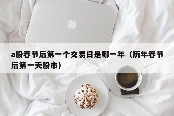 a股春节后第一个交易日是哪一年（历年春节后第一天股市）