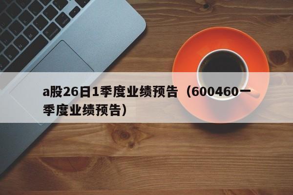 a股26日1季度业绩预告（600460一季度业绩预告）