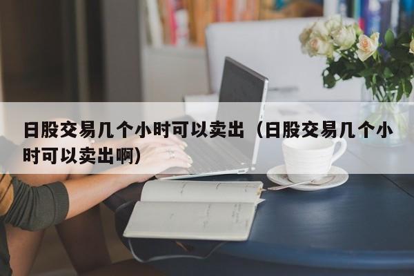 日股交易几个小时可以卖出（日股交易几个小时可以卖出啊）