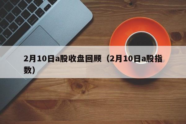 2月10日a股收盘回顾（2月10日a股指数）