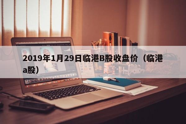 2019年1月29日临港B股收盘价（临港a股）