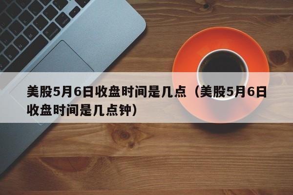 美股5月6日收盘时间是几点（美股5月6日收盘时间是几点钟）