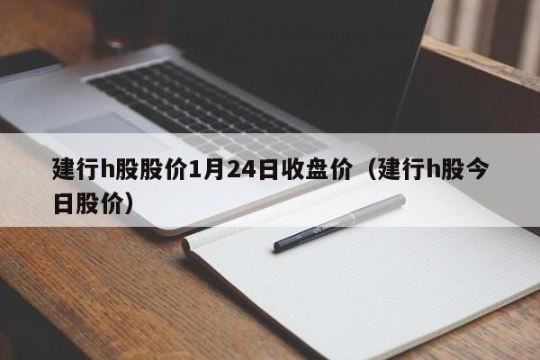 建行h股股价1月24日收盘价（建行h股今日股价）