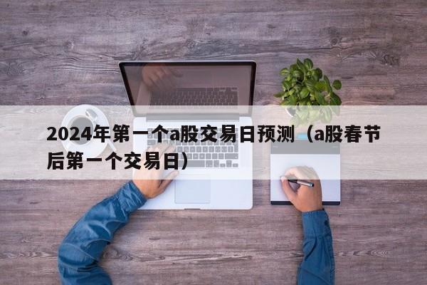 2024年第一个a股交易日预测（a股春节后第一个交易日）
