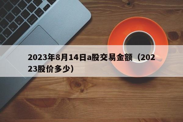2023年8月14日a股交易金额（20223股价多少）