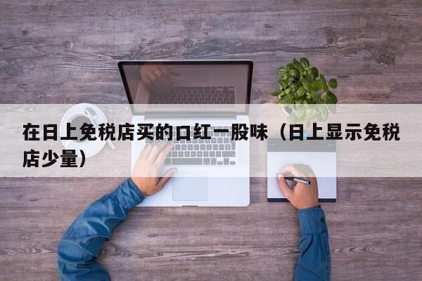在日上免税店买的口红一股味（日上显示免税店少量）