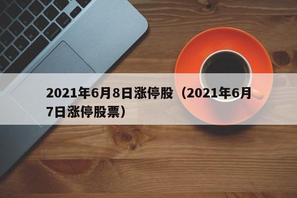 2021年6月8日涨停股（2021年6月7日涨停股票）