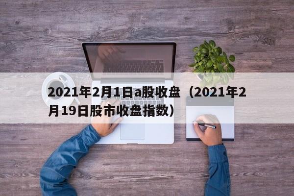 2021年2月1日a股收盘（2021年2月19日股市收盘指数）