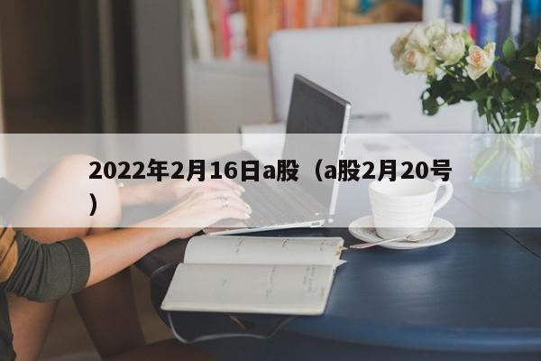 2022年2月16日a股（a股2月20号）