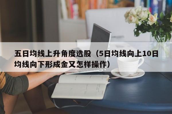 五日均线上升角度选股（5日均线向上10日均线向下形成金又怎样操作）