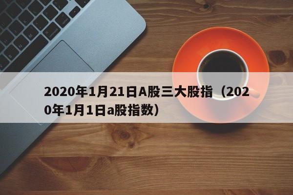 2020年1月21日A股三大股指（2020年1月1日a股指数）